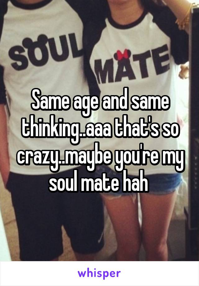 Same age and same thinking..aaa that's so crazy..maybe you're my soul mate hah 