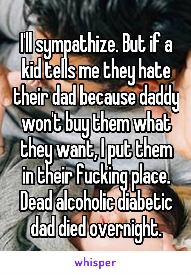 I'll sympathize. But if a kid tells me they hate their dad because daddy won't buy them what they want, I put them in their fucking place. Dead alcoholic diabetic dad died overnight.