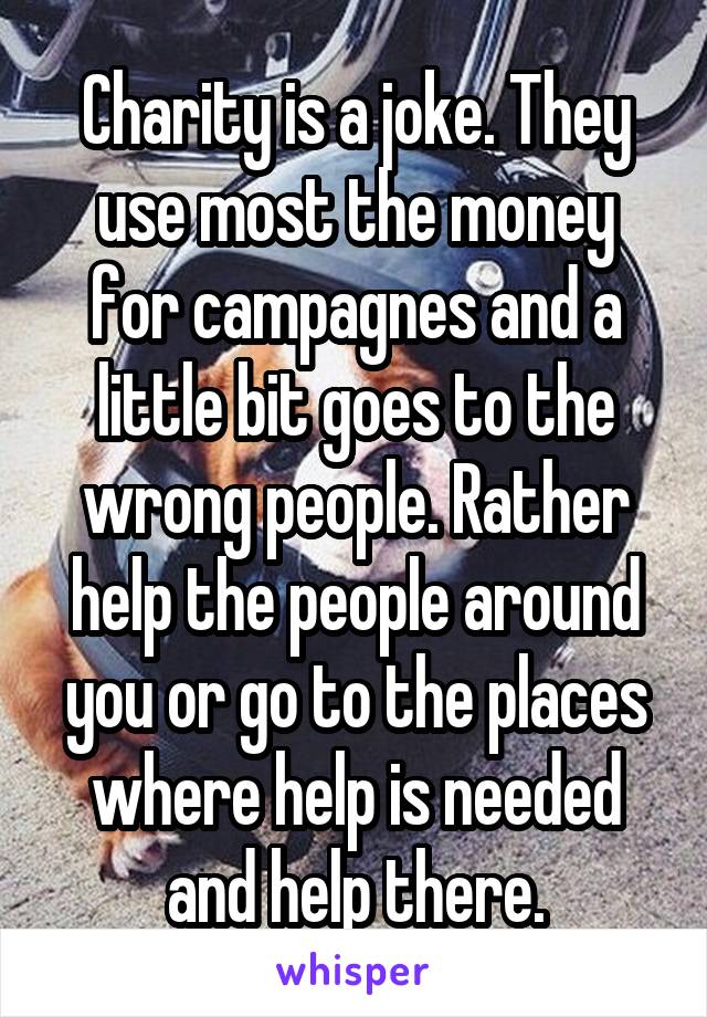 Charity is a joke. They use most the money for campagnes and a little bit goes to the wrong people. Rather help the people around you or go to the places where help is needed and help there.