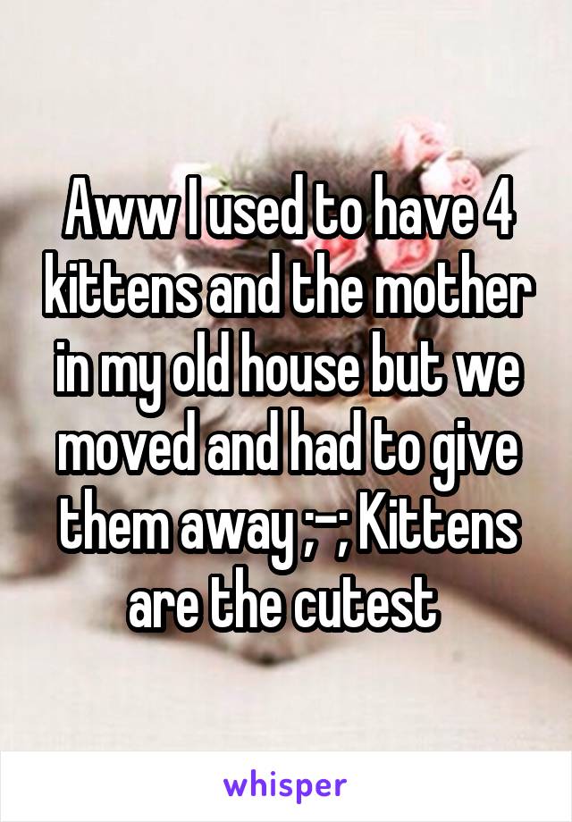 Aww I used to have 4 kittens and the mother in my old house but we moved and had to give them away ;-; Kittens are the cutest 
