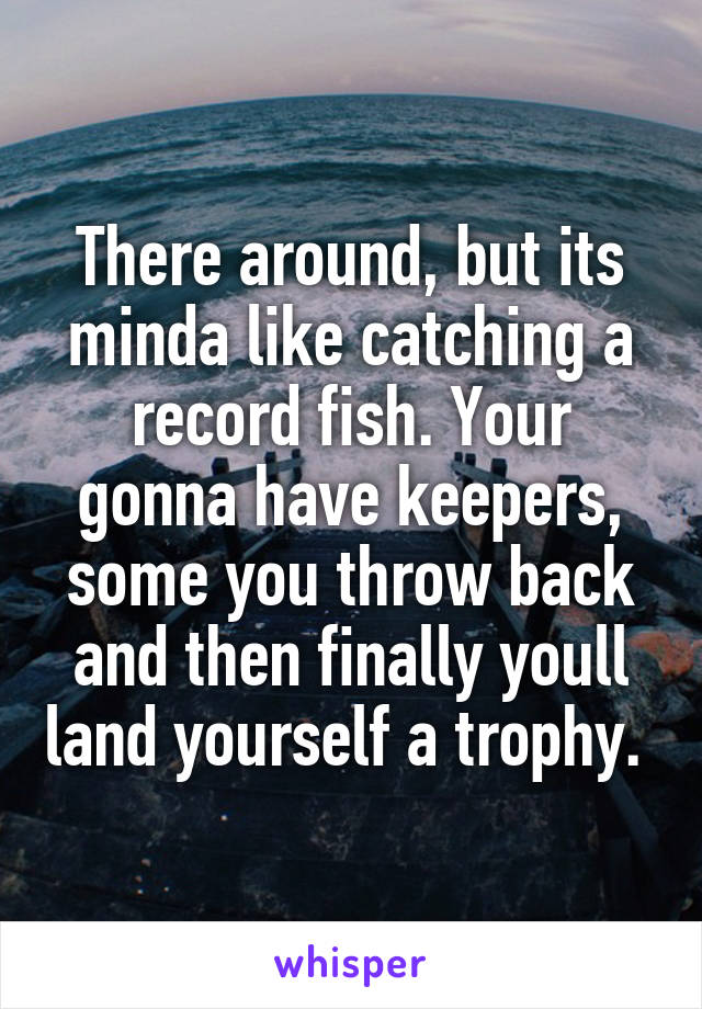 There around, but its minda like catching a record fish. Your gonna have keepers, some you throw back and then finally youll land yourself a trophy. 