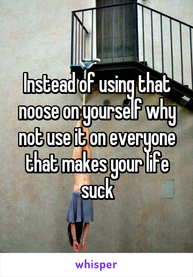 Instead of using that noose on yourself why not use it on everyone that makes your life suck
