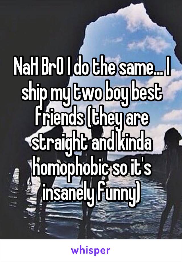 NaH BrO I do the same... I ship my two boy best friends (they are straight and kinda homophobic so it's insanely funny)