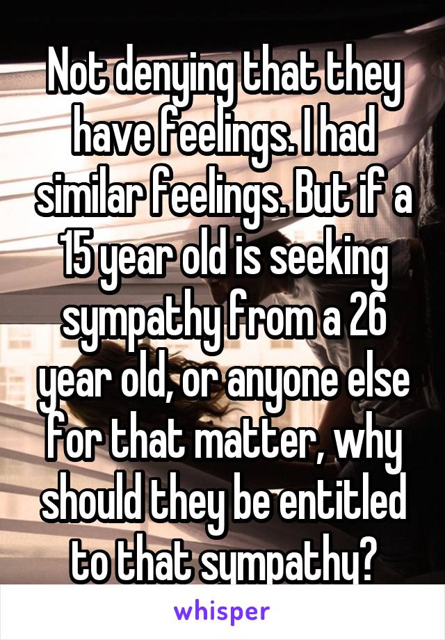 Not denying that they have feelings. I had similar feelings. But if a 15 year old is seeking sympathy from a 26 year old, or anyone else for that matter, why should they be entitled to that sympathy?