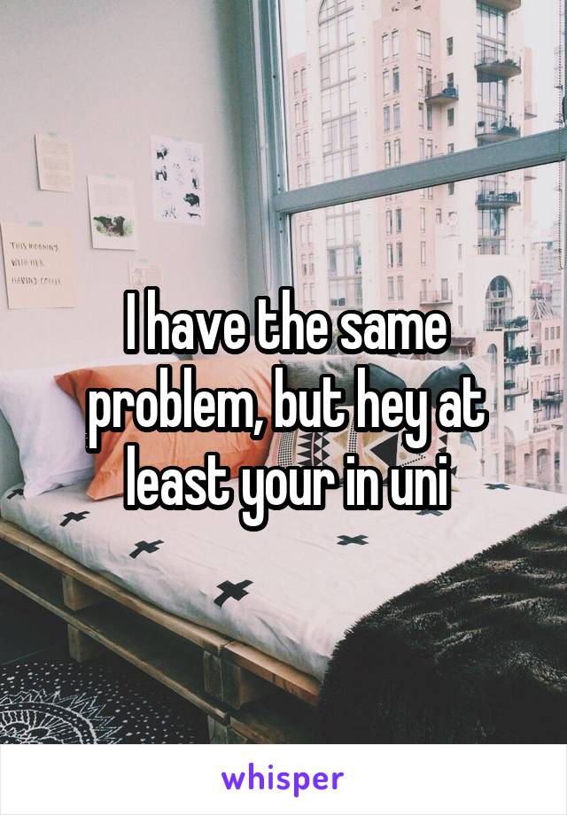 I have the same problem, but hey at least your in uni