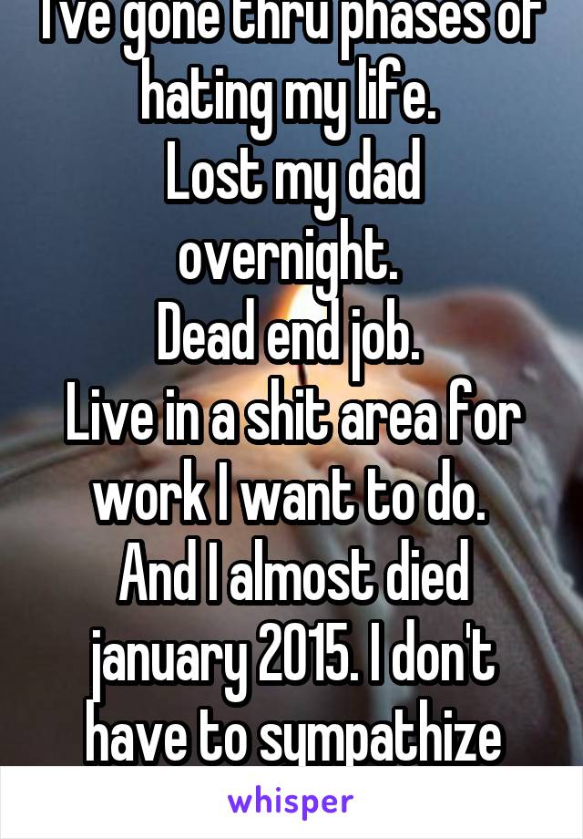 I've gone thru phases of hating my life. 
Lost my dad overnight. 
Dead end job. 
Live in a shit area for work I want to do. 
And I almost died january 2015. I don't have to sympathize with everyone.