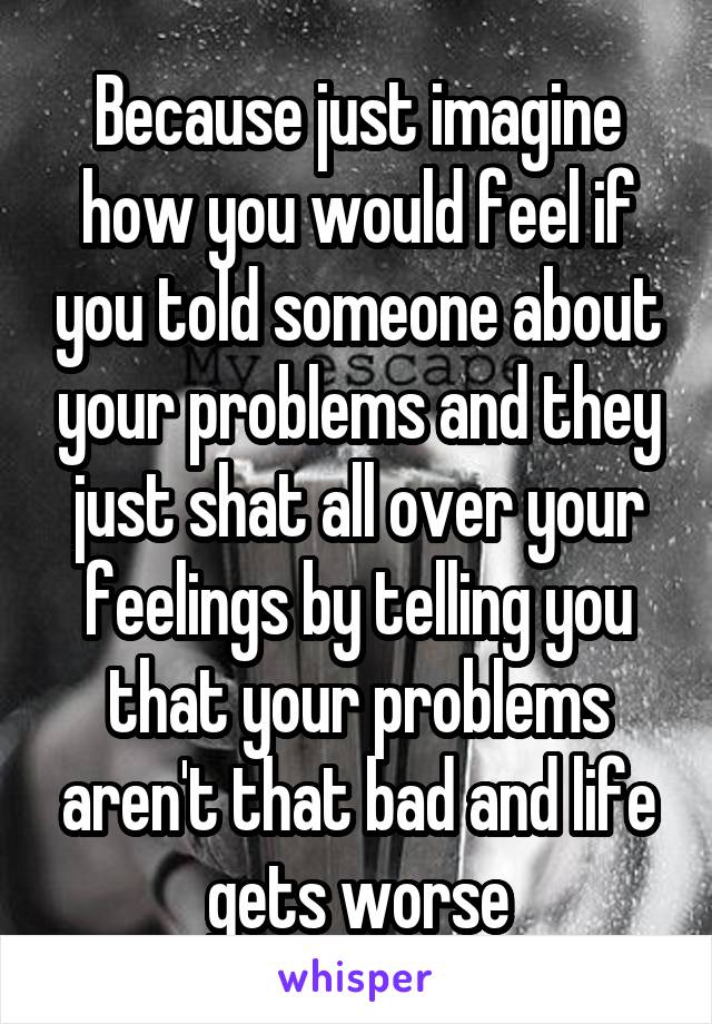 Because just imagine how you would feel if you told someone about your problems and they just shat all over your feelings by telling you that your problems aren't that bad and life gets worse