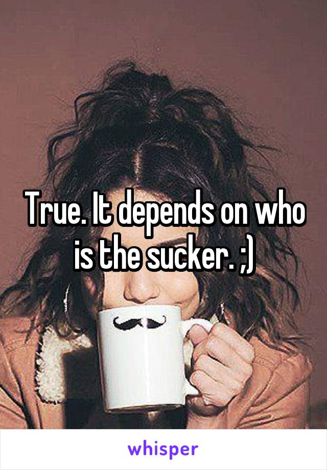 True. It depends on who is the sucker. ;)