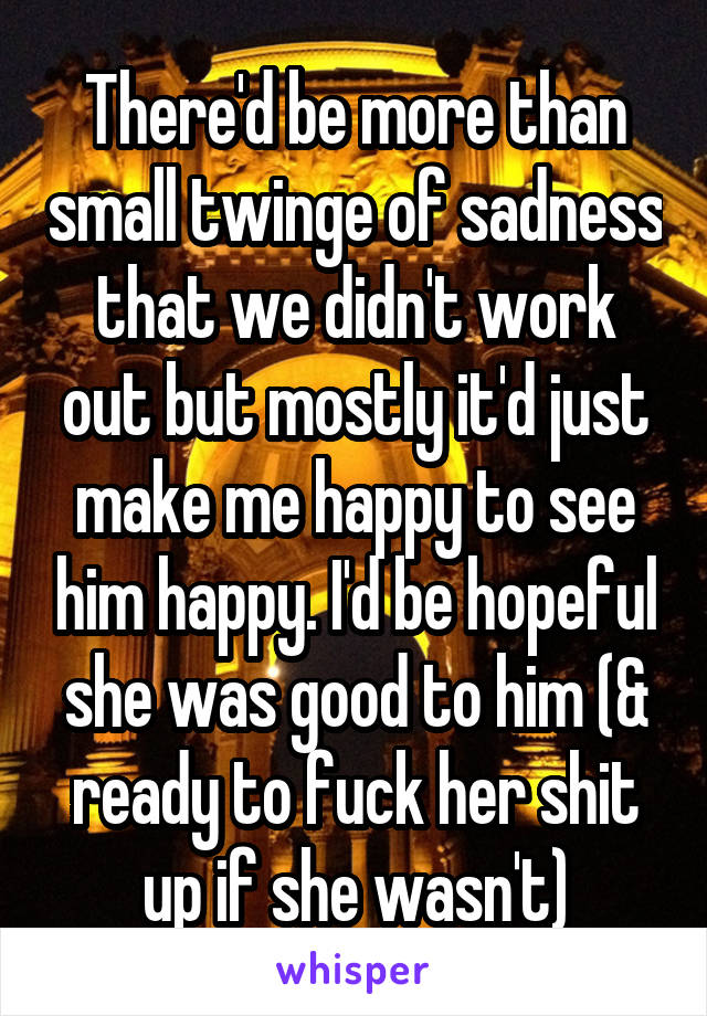 There'd be more than small twinge of sadness that we didn't work out but mostly it'd just make me happy to see him happy. I'd be hopeful she was good to him (& ready to fuck her shit up if she wasn't)