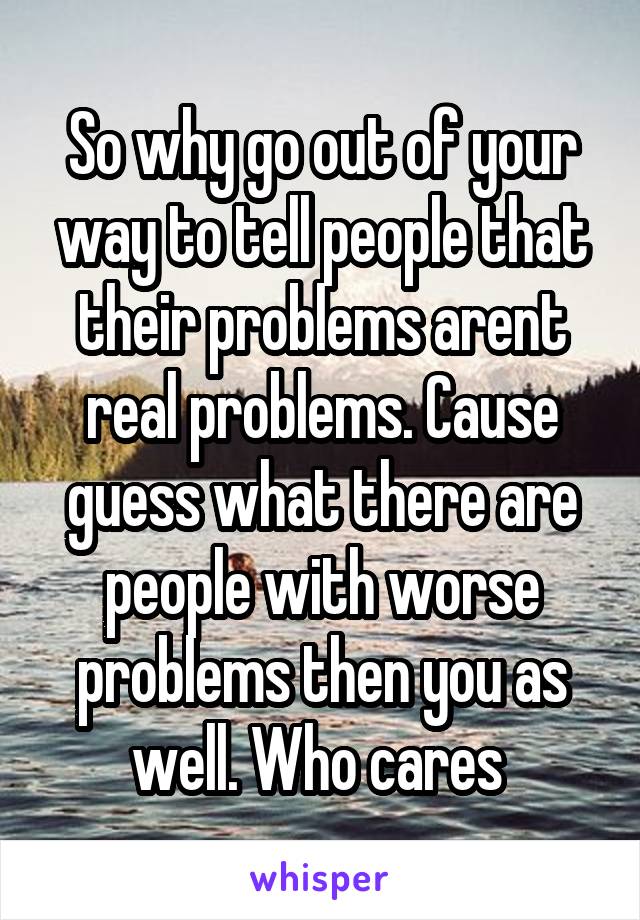 So why go out of your way to tell people that their problems arent real problems. Cause guess what there are people with worse problems then you as well. Who cares 