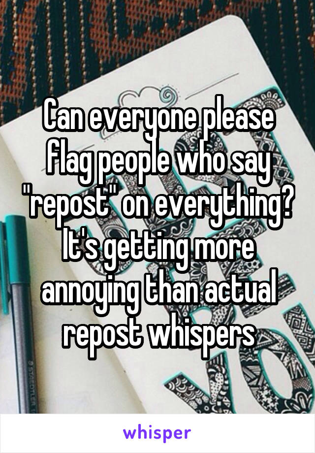 Can everyone please flag people who say "repost" on everything? It's getting more annoying than actual repost whispers