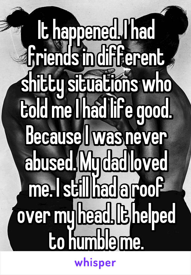 It happened. I had friends in different shitty situations who told me I had life good. Because I was never abused. My dad loved me. I still had a roof over my head. It helped to humble me.