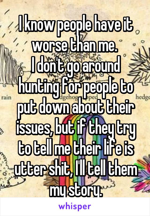 I know people have it worse than me. 
I don't go around hunting for people to put down about their issues, but if they try to tell me their life is utter shit, I'll tell them my story.