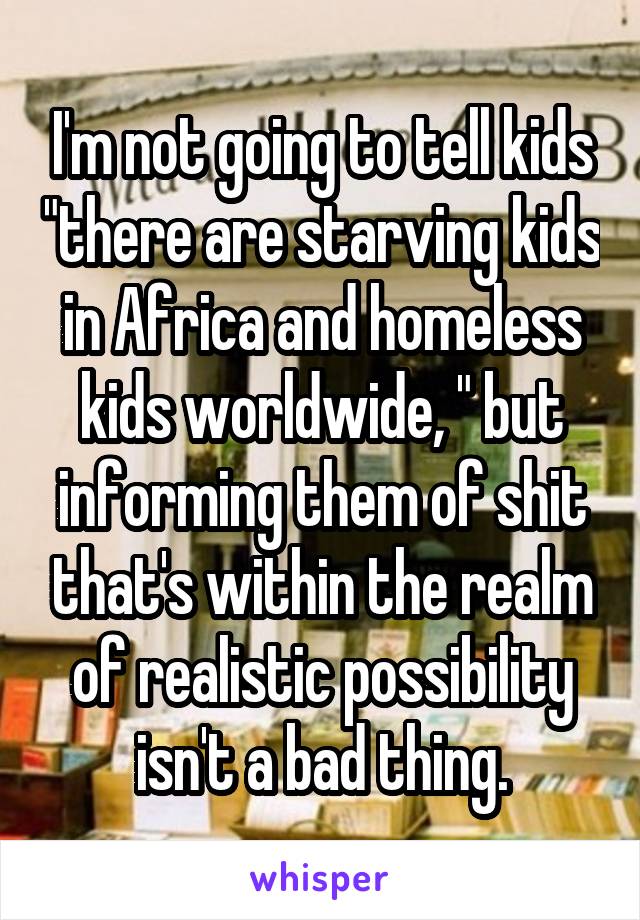 I'm not going to tell kids "there are starving kids in Africa and homeless kids worldwide, " but informing them of shit that's within the realm of realistic possibility isn't a bad thing.