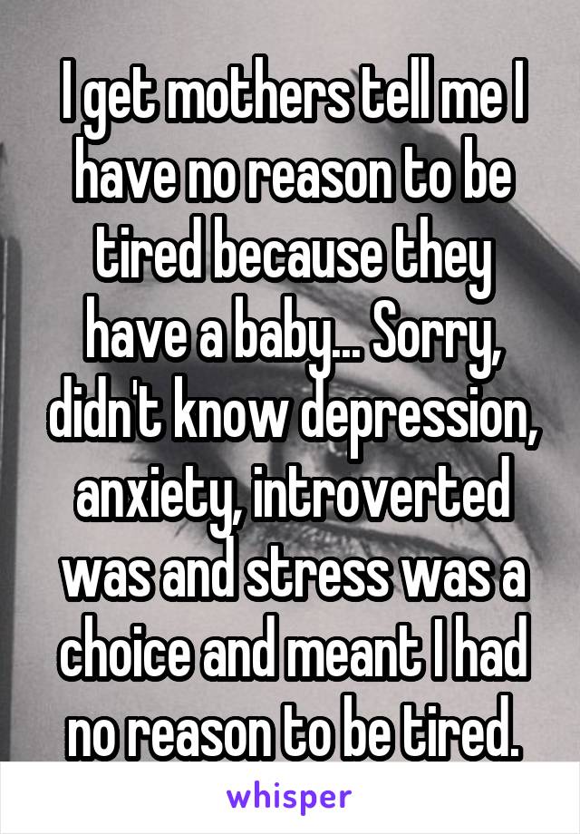 I get mothers tell me I have no reason to be tired because they have a baby... Sorry, didn't know depression, anxiety, introverted was and stress was a choice and meant I had no reason to be tired.