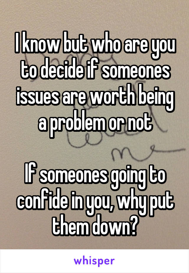 I know but who are you to decide if someones issues are worth being a problem or not

If someones going to confide in you, why put them down?