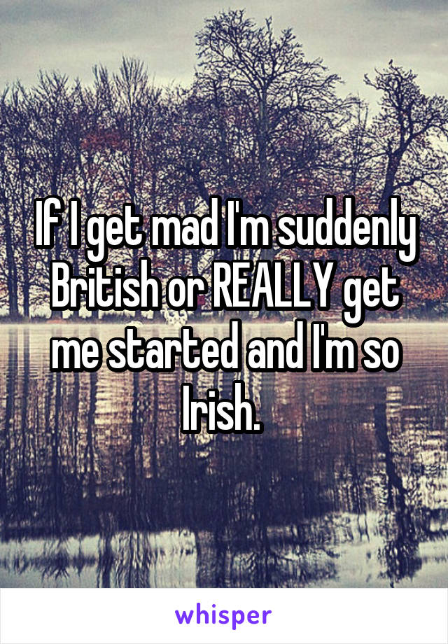 If I get mad I'm suddenly British or REALLY get me started and I'm so Irish. 