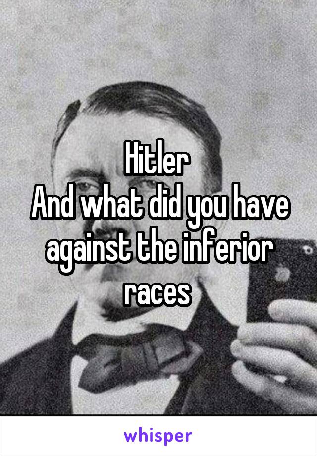 Hitler 
And what did you have against the inferior races 