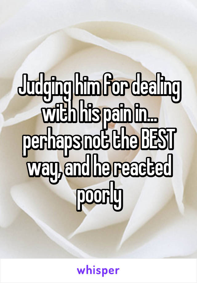 Judging him for dealing with his pain in... perhaps not the BEST way, and he reacted poorly