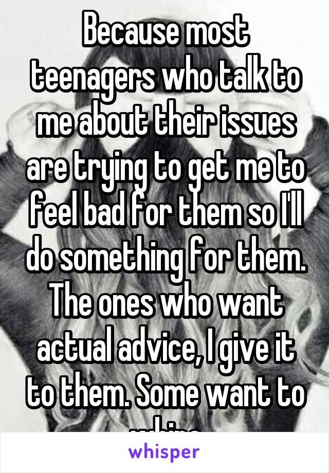 Because most teenagers who talk to me about their issues are trying to get me to feel bad for them so I'll do something for them. The ones who want actual advice, I give it to them. Some want to whine