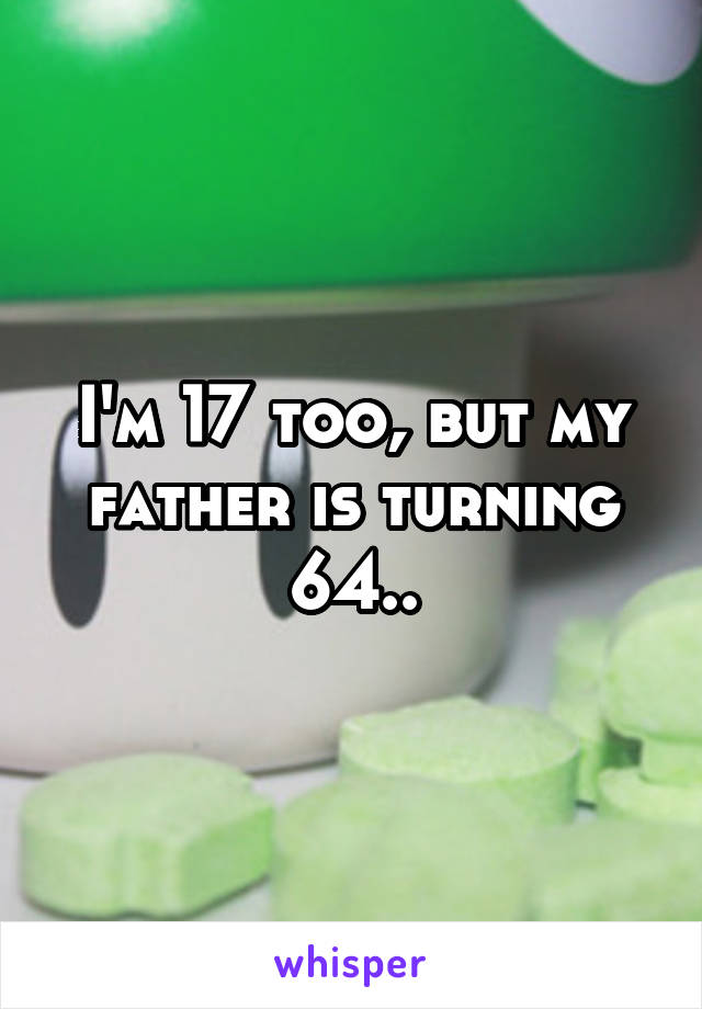 I'm 17 too, but my father is turning 64..