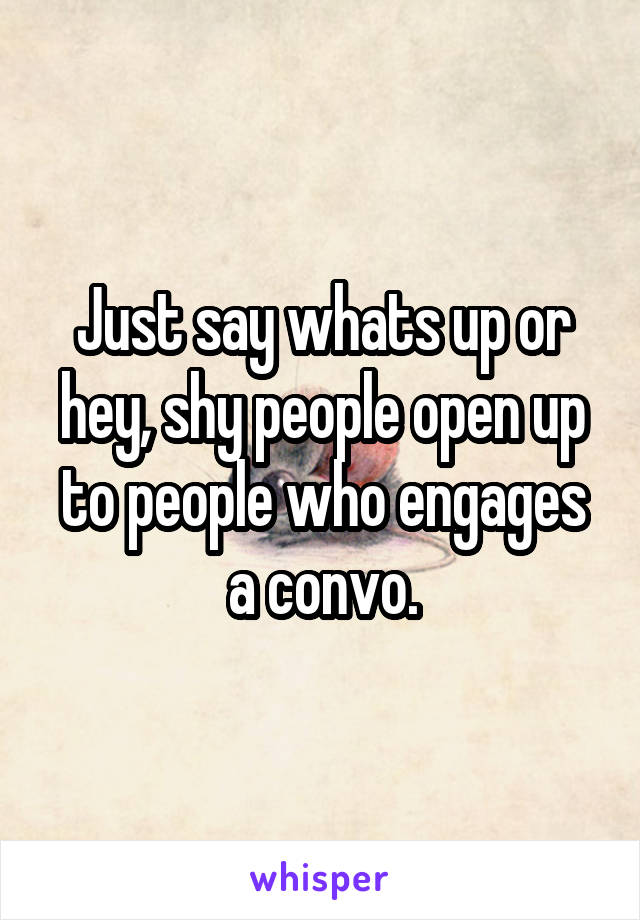Just say whats up or hey, shy people open up to people who engages a convo.