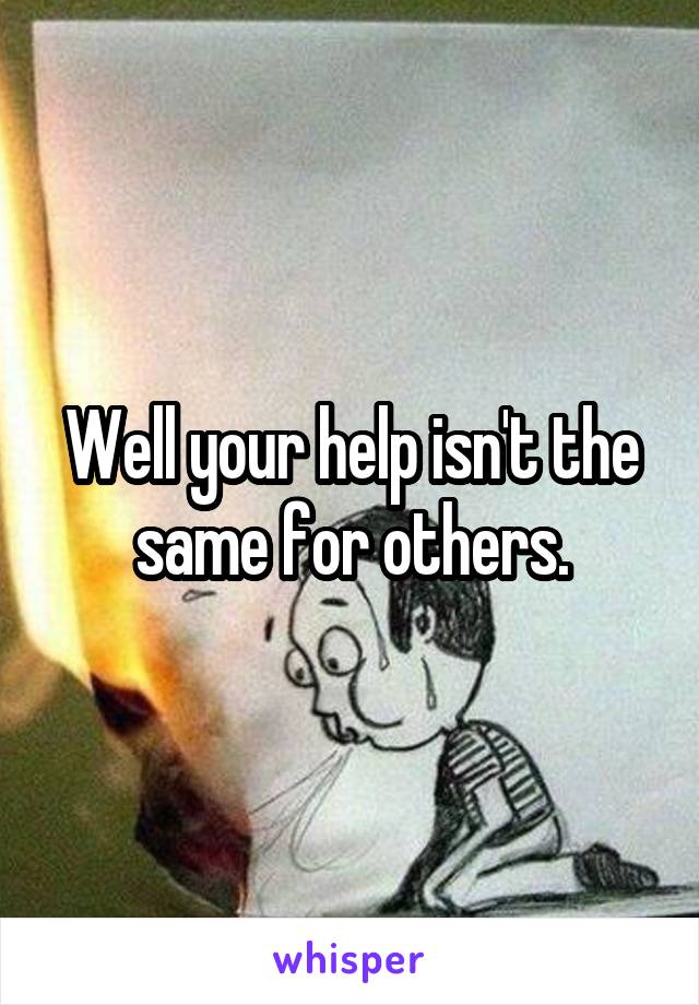 Well your help isn't the same for others.