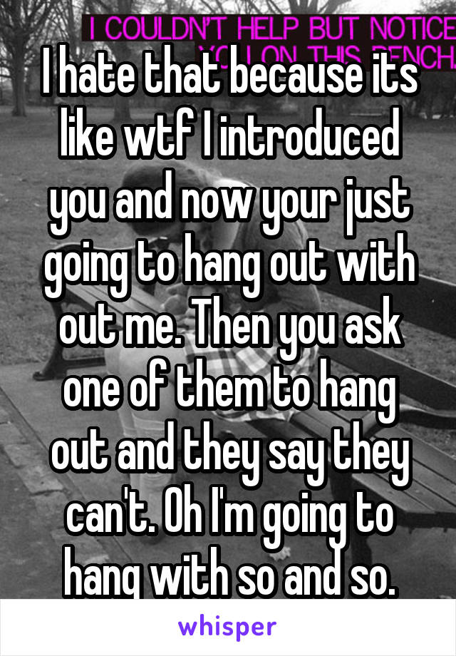 I hate that because its like wtf I introduced you and now your just going to hang out with out me. Then you ask one of them to hang out and they say they can't. Oh I'm going to hang with so and so.