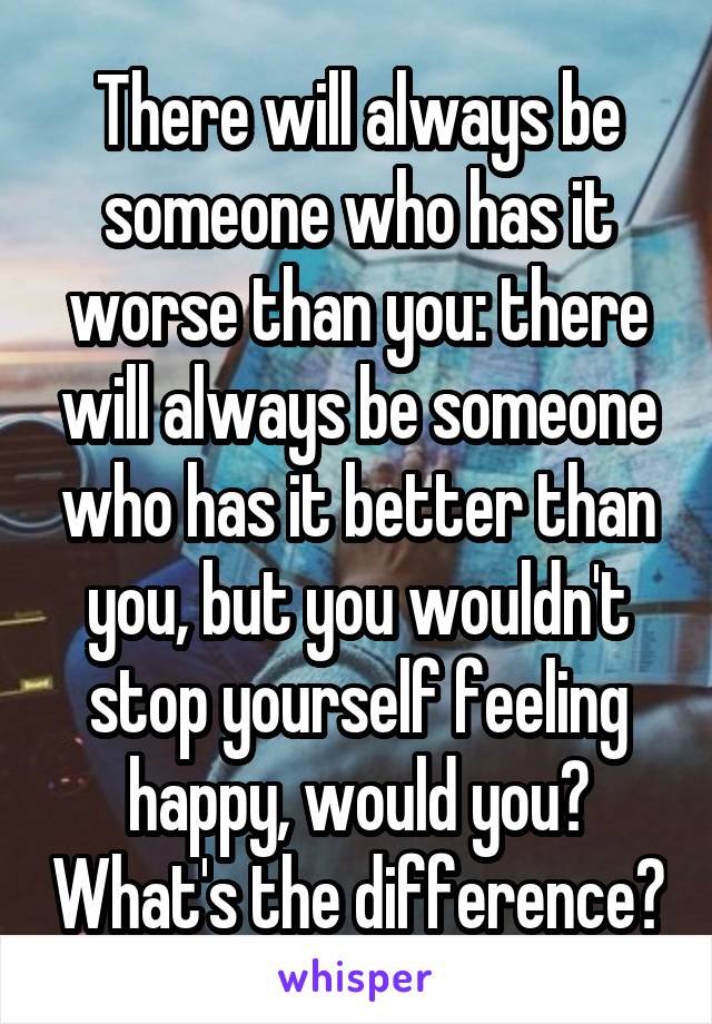 There will always be someone who has it worse than you: there will always be someone who has it better than you, but you wouldn't stop yourself feeling happy, would you? What's the difference?