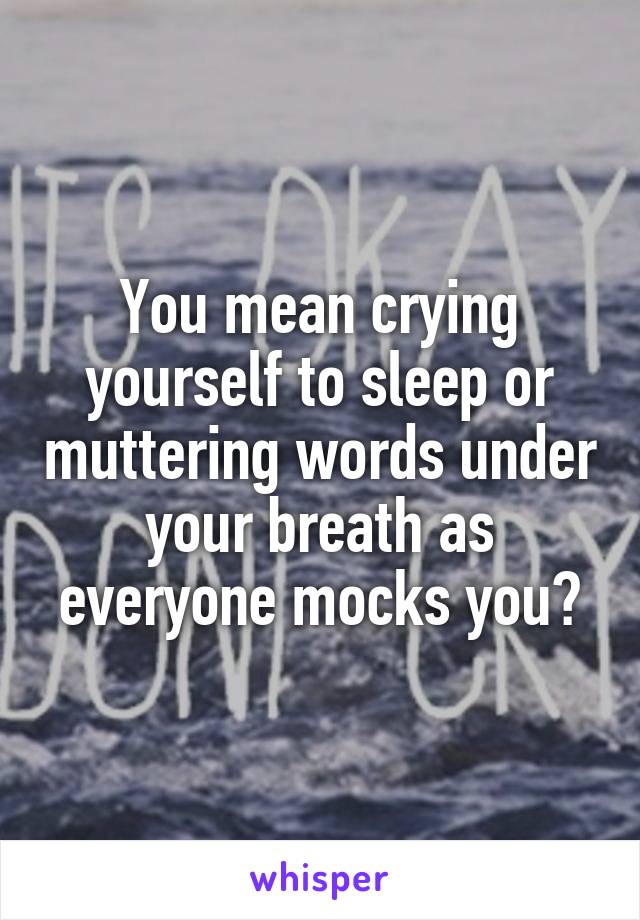 You mean crying yourself to sleep or muttering words under your breath as everyone mocks you?