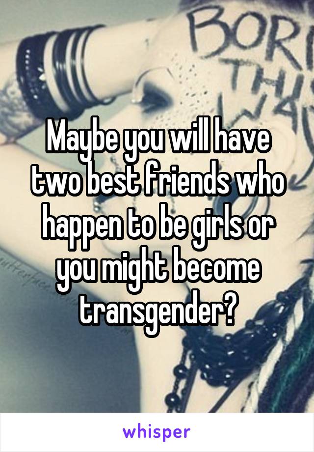 Maybe you will have two best friends who happen to be girls or you might become transgender?