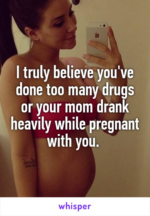 I truly believe you've done too many drugs or your mom drank heavily while pregnant with you. 