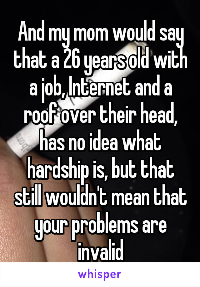 And my mom would say that a 26 years old with a job, Internet and a roof over their head, has no idea what hardship is, but that still wouldn't mean that your problems are invalid