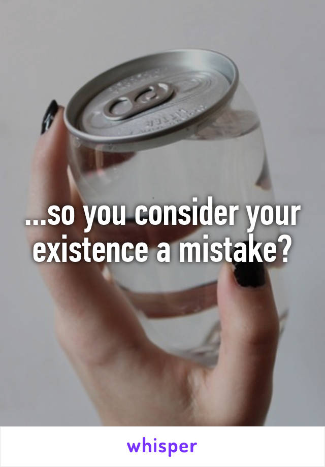 ...so you consider your existence a mistake?