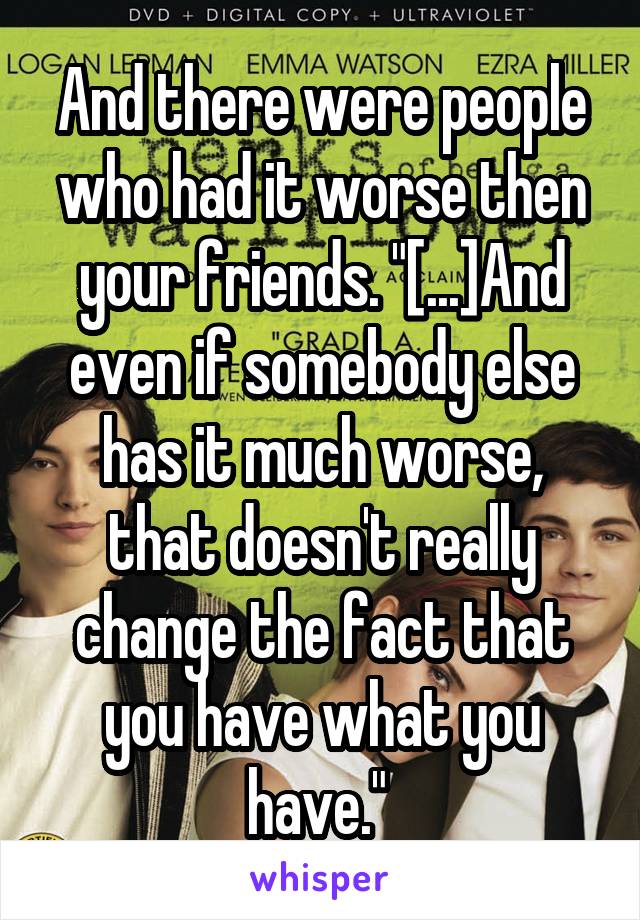 And there were people who had it worse then your friends. "[...]And even if somebody else has it much worse, that doesn't really change the fact that you have what you have." 