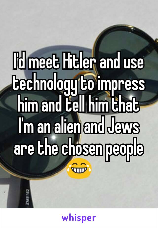 I'd meet Hitler and use technology to impress him and tell him that I'm an alien and Jews are the chosen people 😂