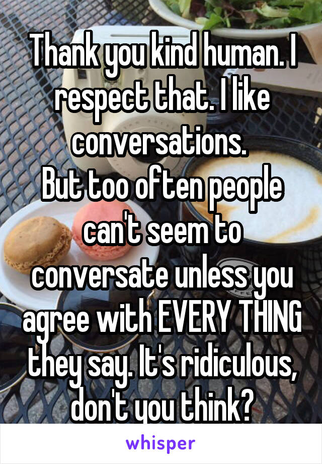 Thank you kind human. I respect that. I like conversations. 
But too often people can't seem to conversate unless you agree with EVERY THING they say. It's ridiculous, don't you think?