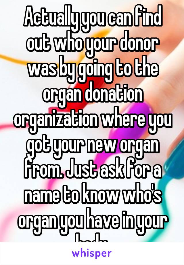 Actually you can find out who your donor was by going to the organ donation organization where you got your new organ from. Just ask for a name to know who's organ you have in your body.