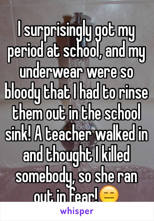 I surprisingly got my period at school, and my underwear were so bloody that I had to rinse them out in the school sink! A teacher walked in and thought I killed somebody, so she ran out in fear!😑