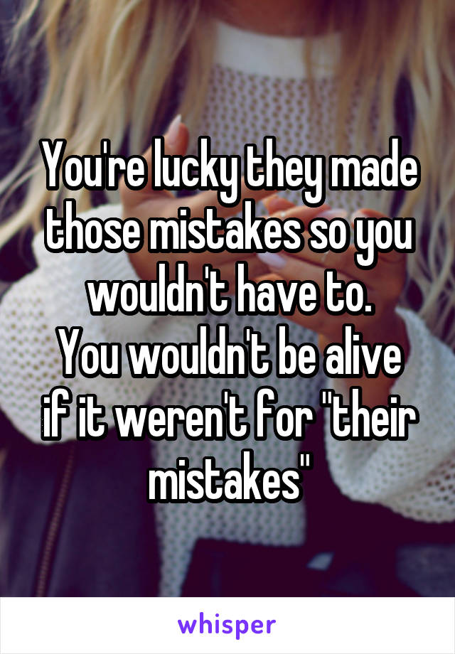 You're lucky they made those mistakes so you wouldn't have to.
You wouldn't be alive if it weren't for "their mistakes"