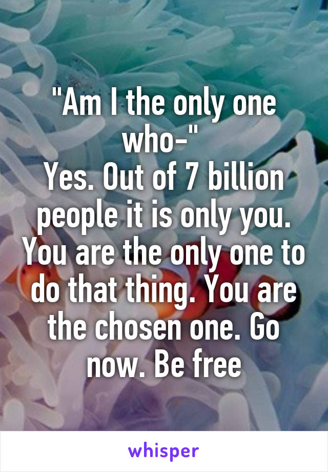 "Am I the only one who-" 
Yes. Out of 7 billion people it is only you. You are the only one to do that thing. You are the chosen one. Go now. Be free