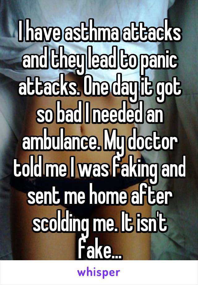 I have asthma attacks and they lead to panic attacks. One day it got so bad I needed an ambulance. My doctor told me I was faking and sent me home after scolding me. It isn't fake...