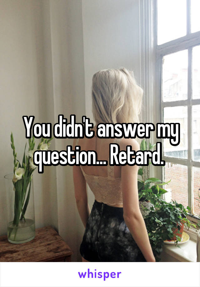 You didn't answer my question... Retard. 