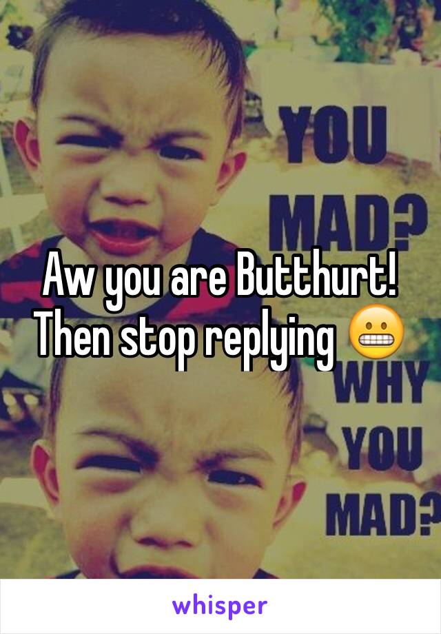 Aw you are Butthurt! Then stop replying 😬