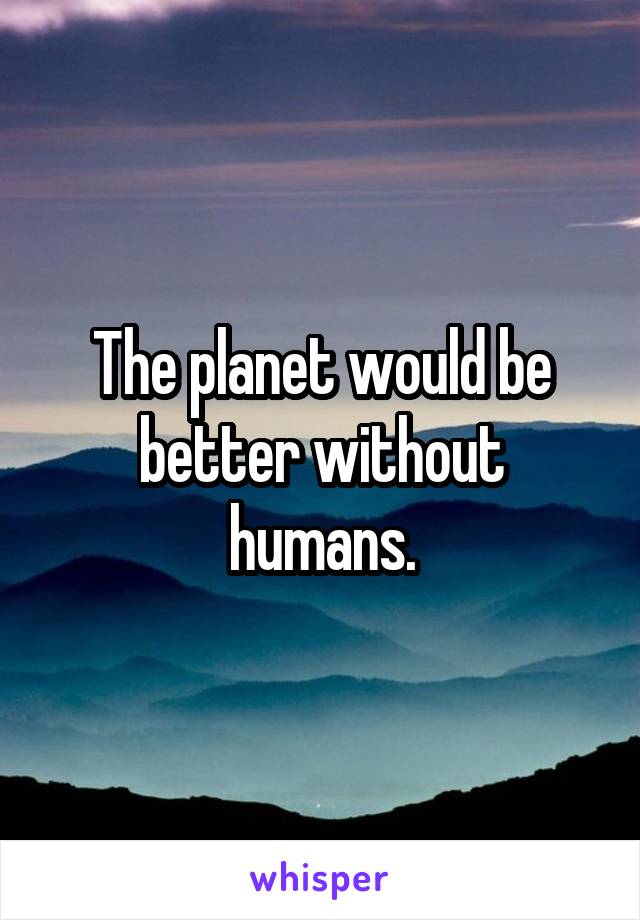 The planet would be better without humans.