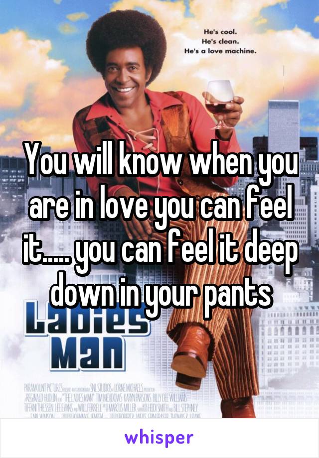 You will know when you are in love you can feel it..... you can feel it deep down in your pants
