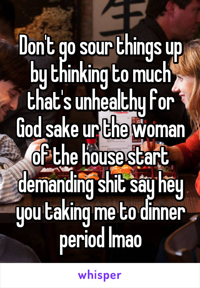 Don't go sour things up by thinking to much that's unhealthy for God sake ur the woman of the house start demanding shit say hey you taking me to dinner period lmao