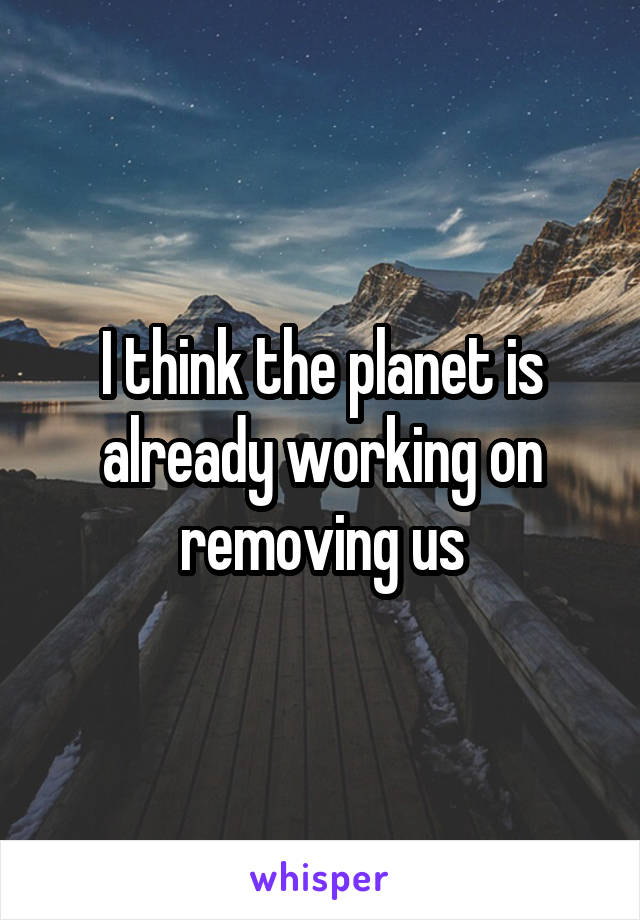 I think the planet is already working on removing us