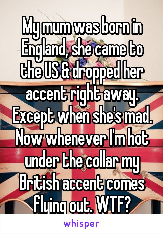 My mum was born in England, she came to the US & dropped her accent right away. Except when she's mad. Now whenever I'm hot under the collar my British accent comes flying out. WTF?