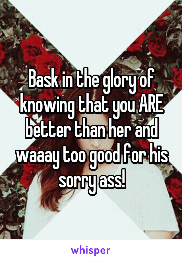 Bask in the glory of knowing that you ARE better than her and waaay too good for his sorry ass!